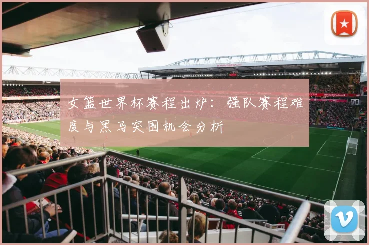 女篮世界杯赛程出炉:强队赛程难度与黑马突围机会分析