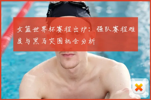 女篮世界杯赛程出炉:强队赛程难度与黑马突围机会分析