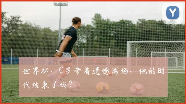世界杯,C罗带着遗憾离场,他的时代结束了吗?