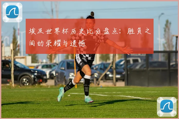 埃及世界杯历史比分盘点：胜负之间的荣耀与遗憾