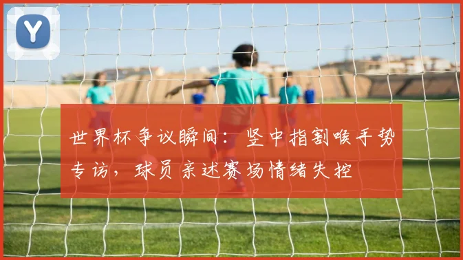 世界杯争议瞬间:竖中指割喉手势专访,球员亲述赛场情绪失控