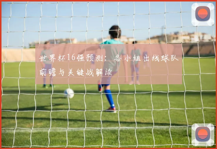 世界杯16强预测:各小组出线球队前瞻与关键战解读