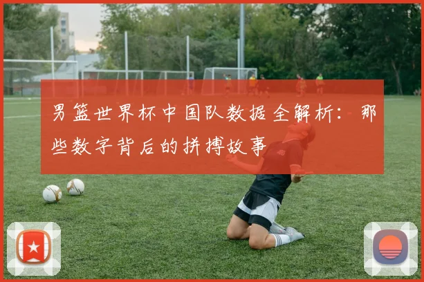男篮世界杯中国队数据全解析：那些数字背后的拼搏故事