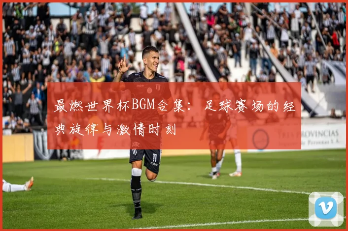 最燃世界杯BGM合集：足球赛场的经典旋律与激情时刻